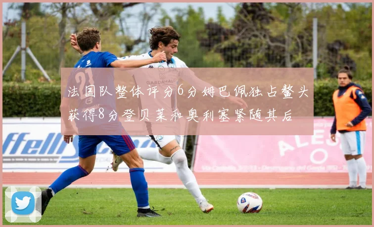 法国队整体评分6分姆巴佩独占鳌头获得8分登贝莱和奥利塞紧随其后