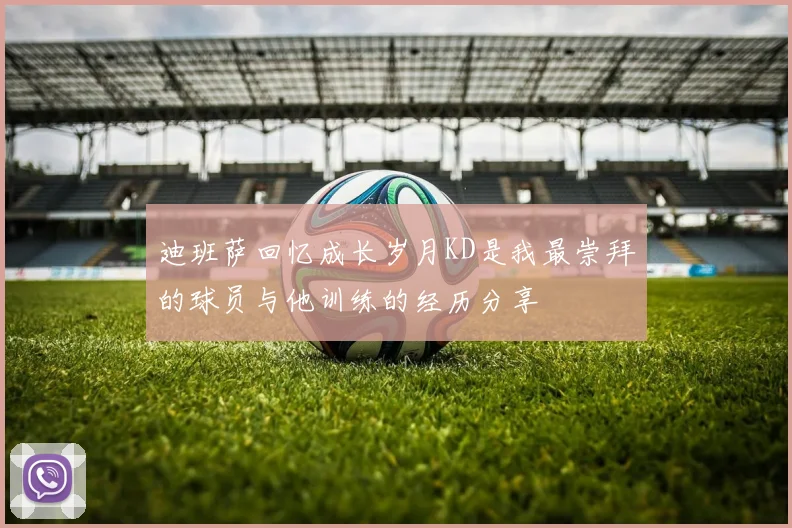 迪班萨回忆成长岁月KD是我最崇拜的球员与他训练的经历分享