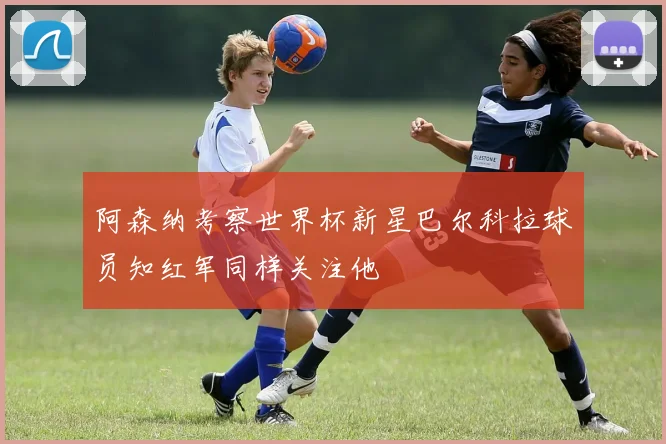 阿森纳考察世界杯新星巴尔科拉球员知红军同样关注他