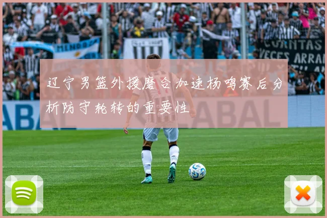 辽宁男篮外援磨合加速杨鸣赛后分析防守轮转的重要性