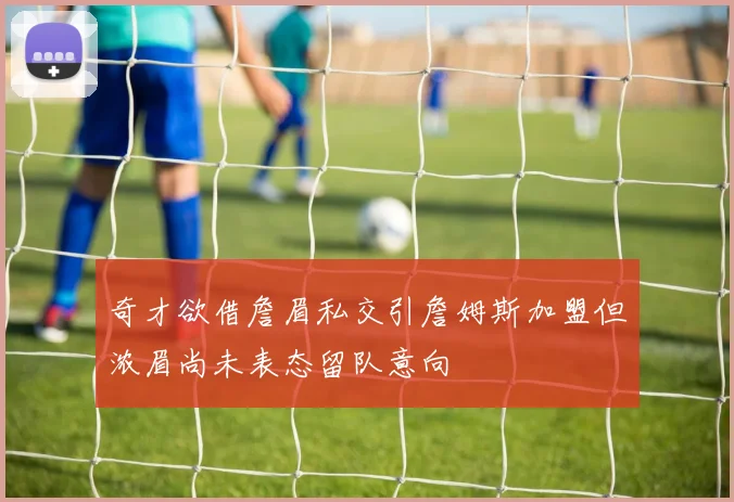 奇才欲借詹眉私交引詹姆斯加盟但浓眉尚未表态留队意向