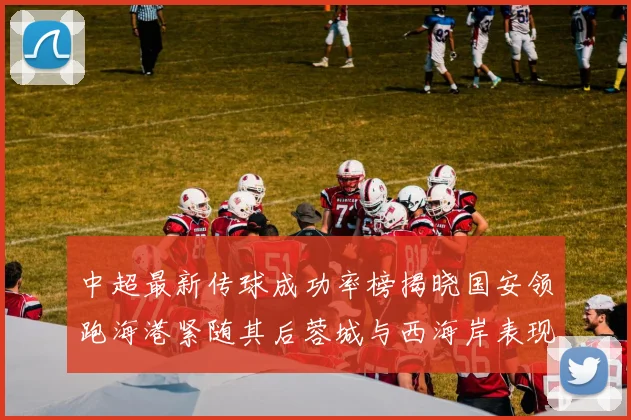 中超最新传球成功率榜揭晓国安领跑海港紧随其后蓉城与西海岸表现不俗