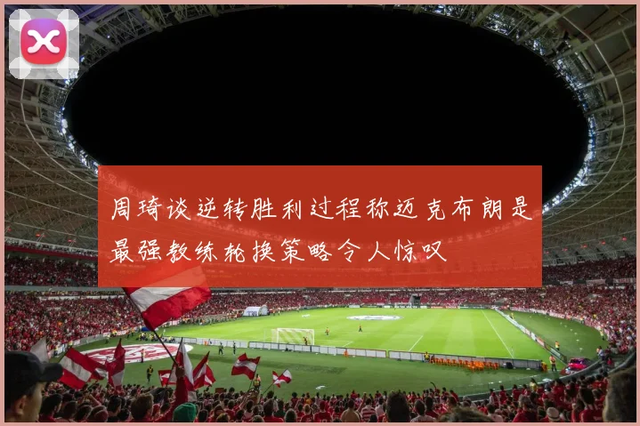 周琦谈逆转胜利过程称迈克布朗是最强教练轮换策略令人惊叹