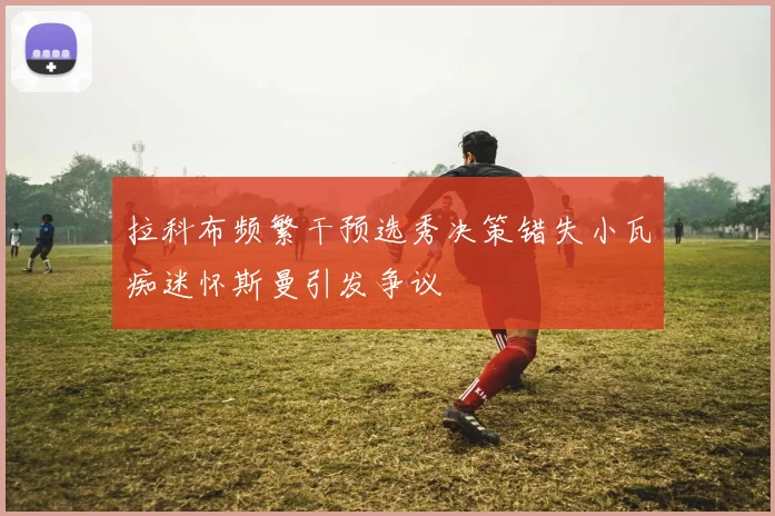 拉科布频繁干预选秀决策错失小瓦痴迷怀斯曼引发争议