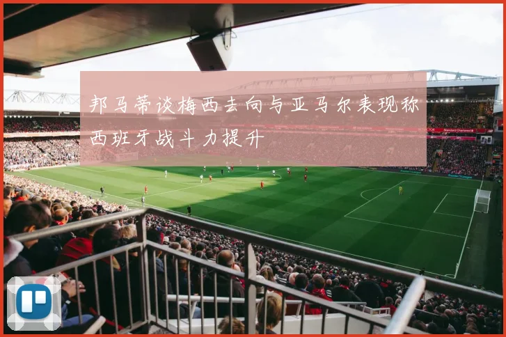 邦马蒂谈梅西去向与亚马尔表现称西班牙战斗力提升