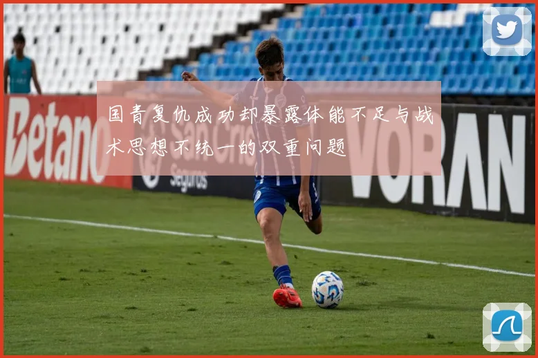 国青复仇成功却暴露体能不足与战术思想不统一的双重问题