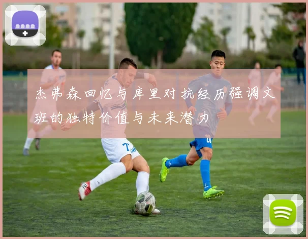 杰弗森回忆与库里对抗经历强调文班的独特价值与未来潜力