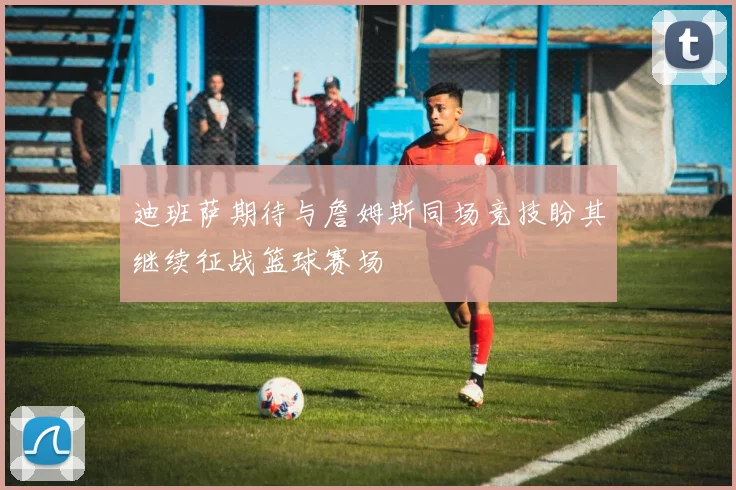 迪班萨期待与詹姆斯同场竞技盼其继续征战篮球赛场