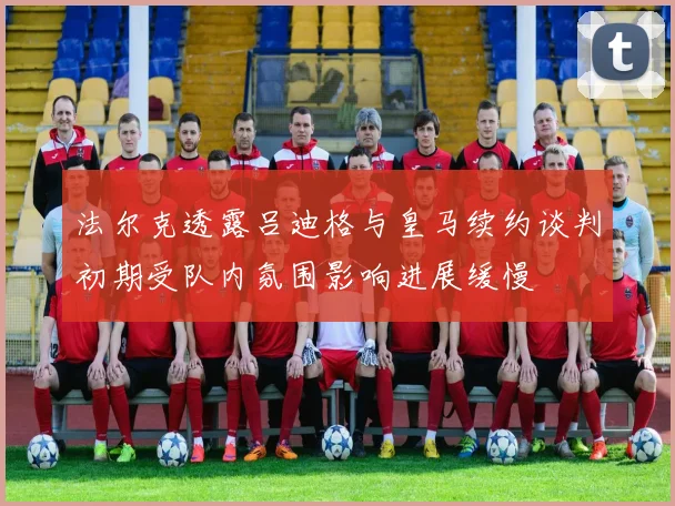 法尔克透露吕迪格与皇马续约谈判初期受队内氛围影响进展缓慢