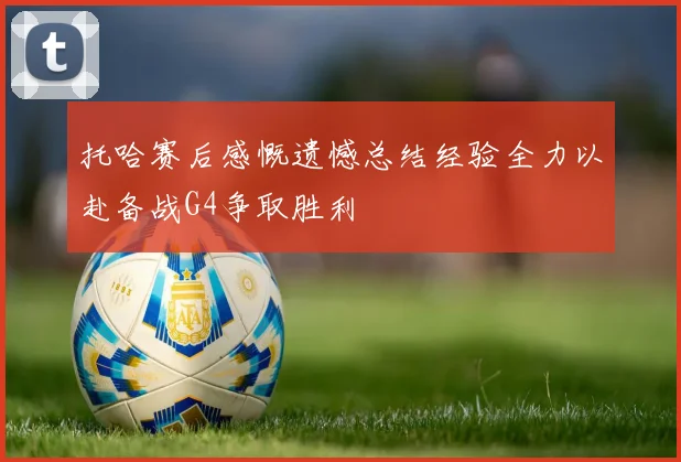 托哈赛后感慨遗憾总结经验全力以赴备战G4争取胜利