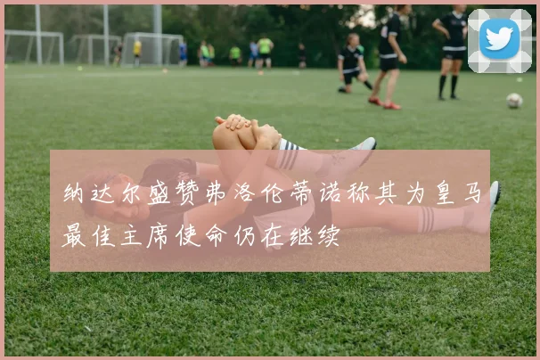 纳达尔盛赞弗洛伦蒂诺称其为皇马最佳主席使命仍在继续