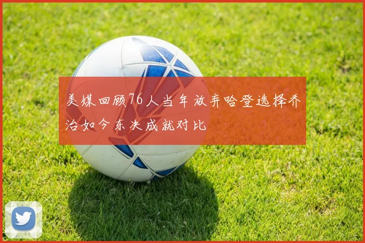 美媒回顾76人当年放弃哈登选择乔治如今东决成就对比