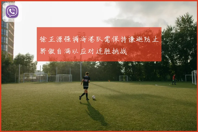 徐正源强调海港队需保持谦逊防止骄傲自满以应对连胜挑战