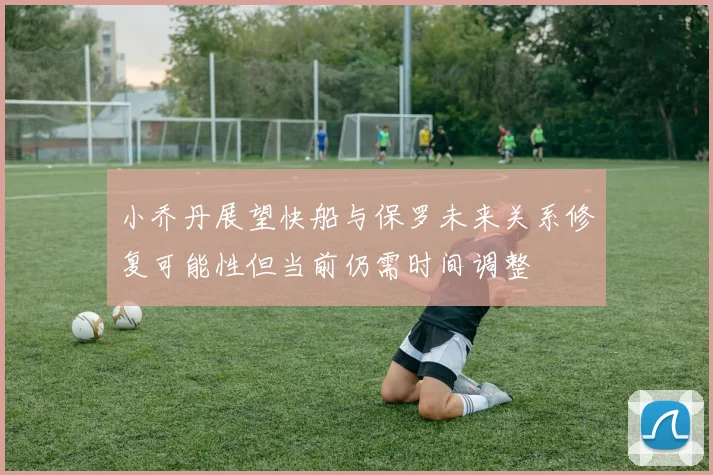 小乔丹展望快船与保罗未来关系修复可能性但当前仍需时间调整