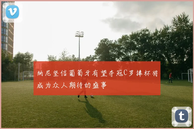 纳尼坚信葡萄牙有望夺冠C罗捧杯将成为众人期待的盛事