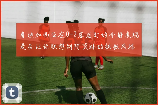 鲁迪加西亚在0-2落后时的冷静表现是否让你联想到阿莫林的执教风格