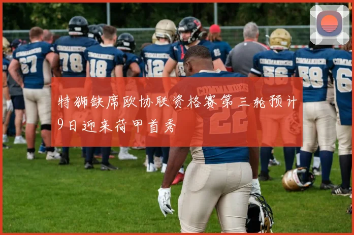 特狮缺席欧协联资格赛第三轮预计9日迎来荷甲首秀