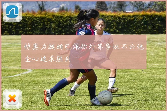 特奥力挺姆巴佩称外界争议不公他全心追求胜利