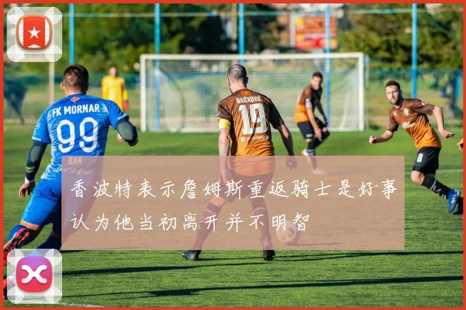香波特表示詹姆斯重返骑士是好事认为他当初离开并不明智