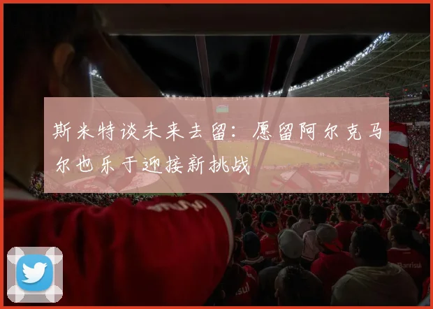 斯米特谈未来去留：愿留阿尔克马尔也乐于迎接新挑战