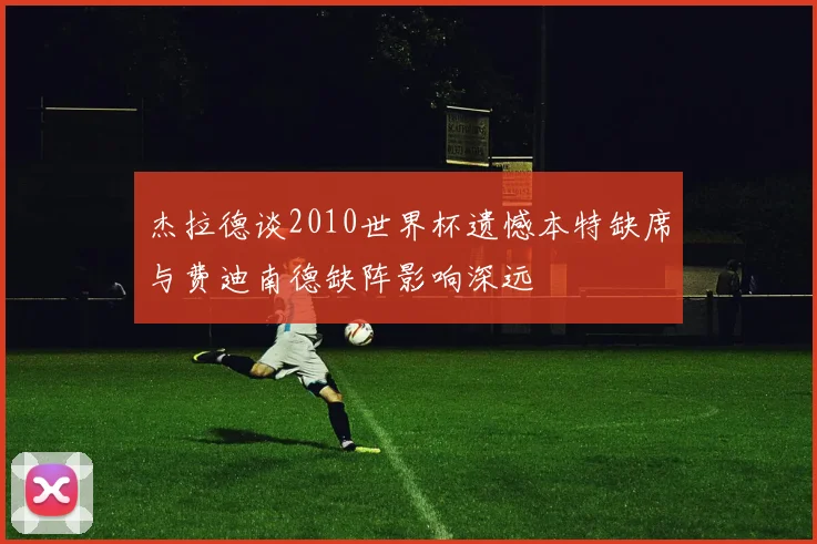 杰拉德谈2010世界杯遗憾本特缺席与费迪南德缺阵影响深远