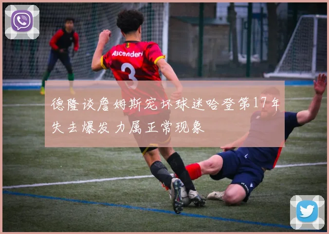 德隆谈詹姆斯宠坏球迷哈登第17年失去爆发力属正常现象